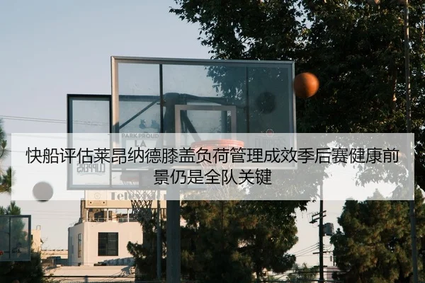 快船评估莱昂纳德膝盖负荷管理成效季后赛健康前景仍是全队关键